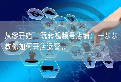 从零开始,玩转视频号店铺:一步步教你如何开店运营。